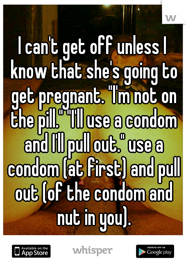 I can't get off unless I know that she's going to get pregnant. "I'm not on the pill." "I'll use a condom and I'll pull out." use a condom (at first) and pull out (of the condom and nut in you).