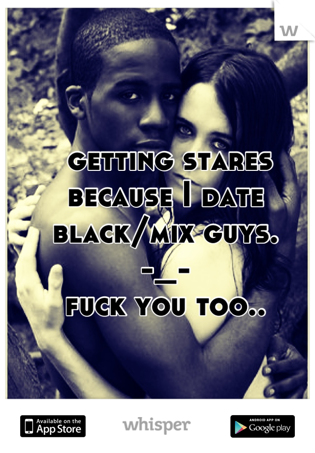  getting stares because I date black/mix guys.
-_-
fuck you too..