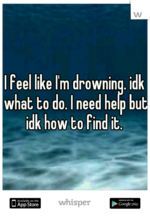 I feel like I'm drowning. idk what to do. I need help but idk how to find it. 