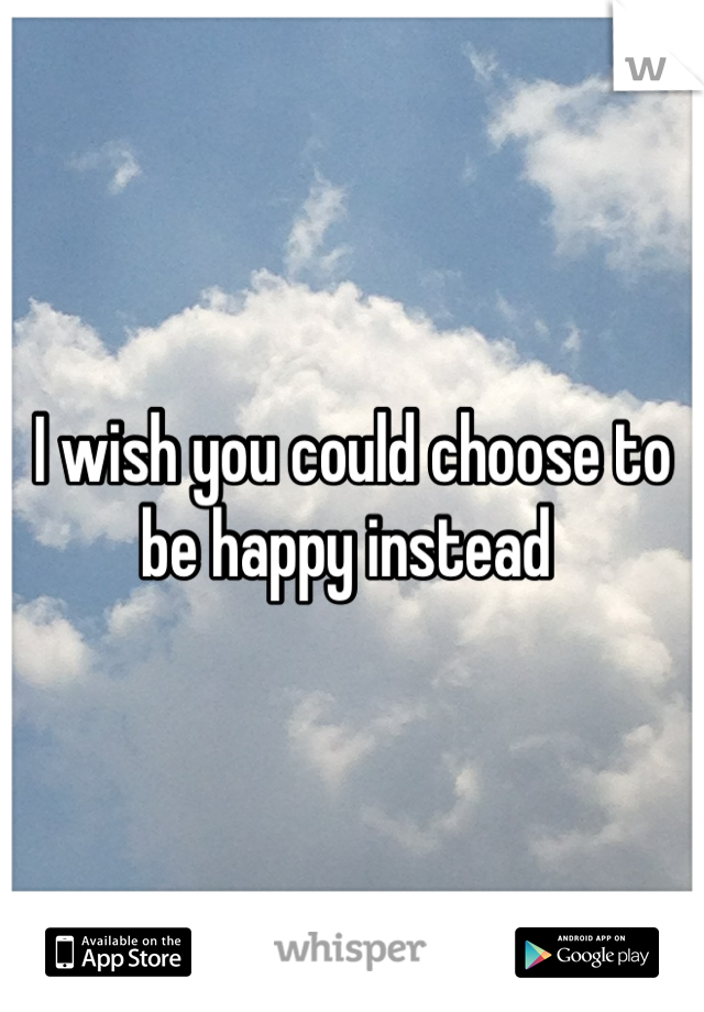 I wish you could choose to be happy instead 