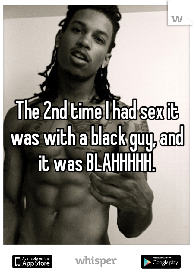 The 2nd time I had sex it was with a black guy, and it was BLAHHHHH.