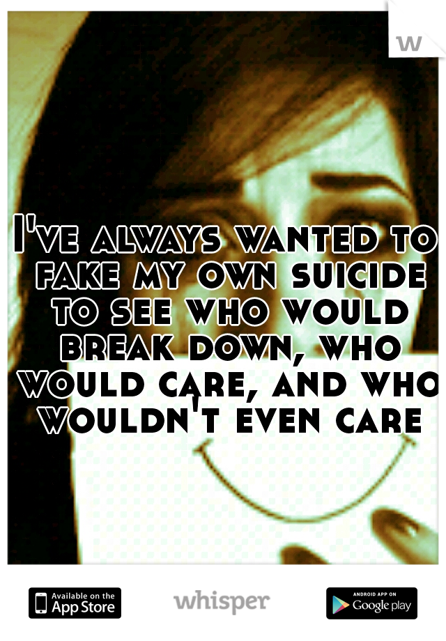 I've always wanted to fake my own suicide to see who would break down, who would care, and who wouldn't even care