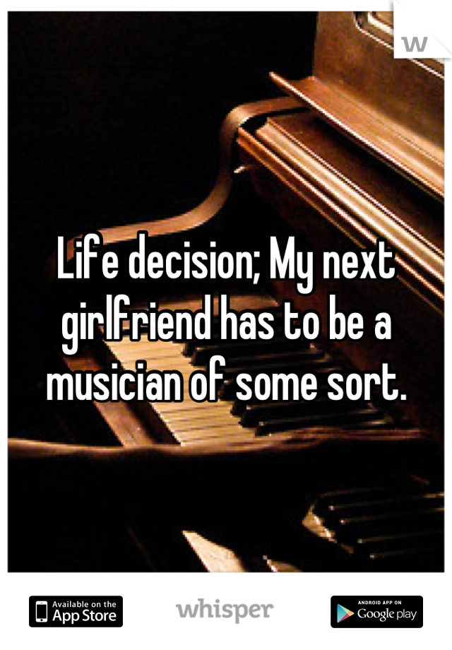 Life decision; My next girlfriend has to be a musician of some sort.