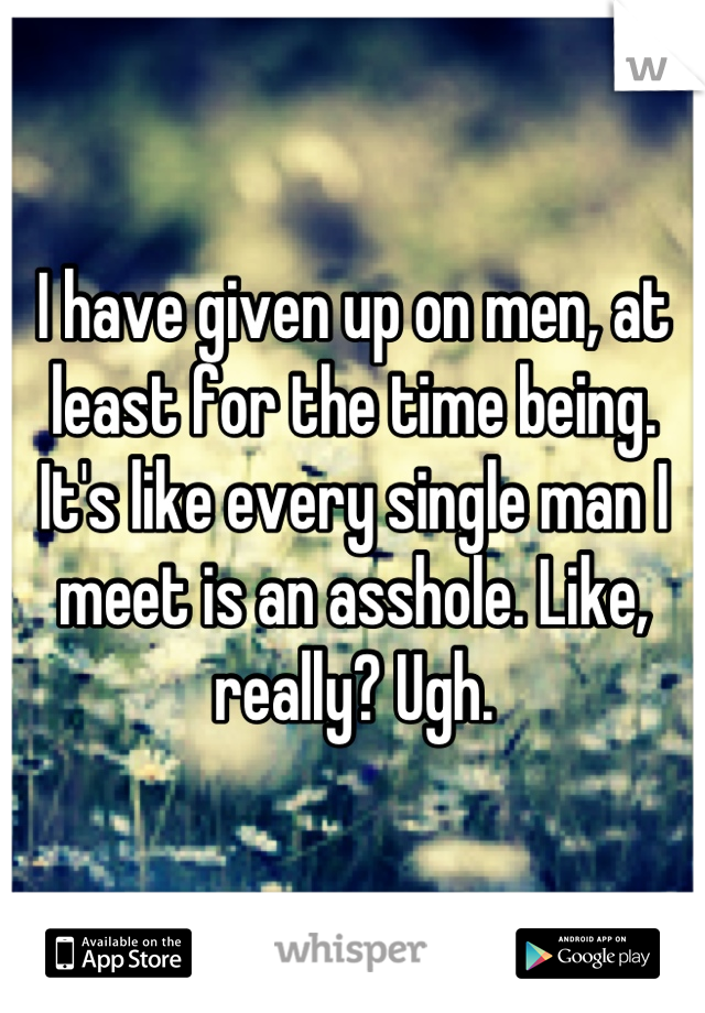 I have given up on men, at least for the time being. It's like every single man I meet is an asshole. Like, really? Ugh.
