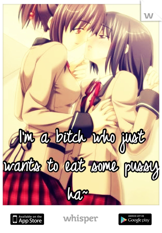 I'm a bitch who just wants to eat some pussy ha~ 
