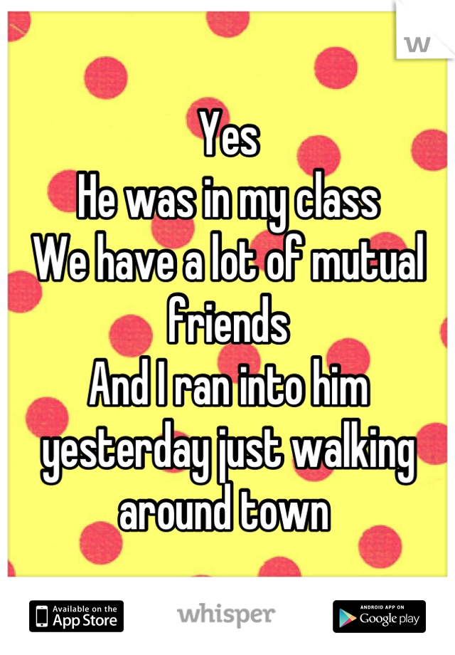 Yes 
He was in my class 
We have a lot of mutual friends 
And I ran into him yesterday just walking around town 