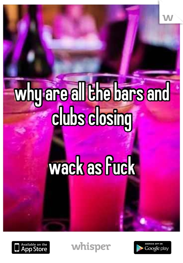 why are all the bars and clubs closing

wack as fuck