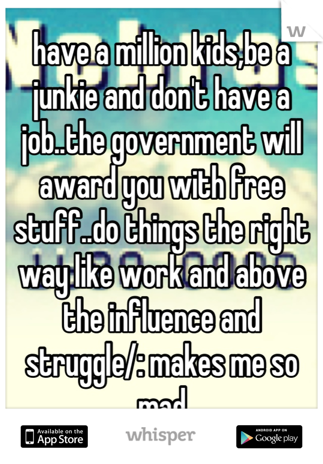 have a million kids,be a junkie and don't have a job..the government will award you with free stuff..do things the right way like work and above the influence and struggle/: makes me so mad
