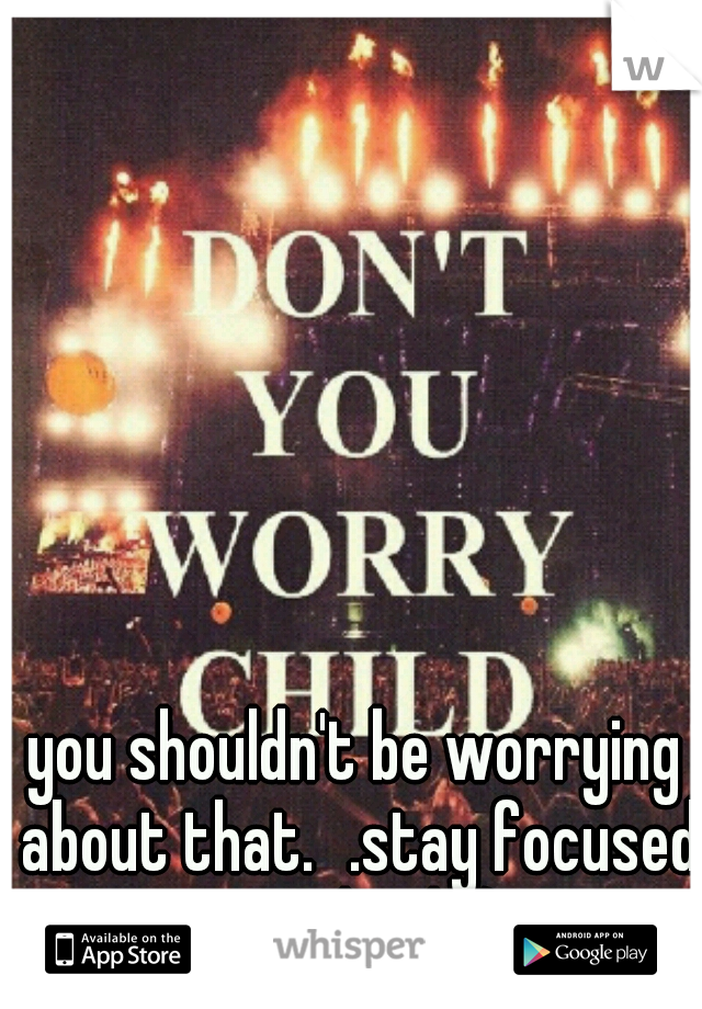 you shouldn't be worrying about that.
.stay focused on school! :) 