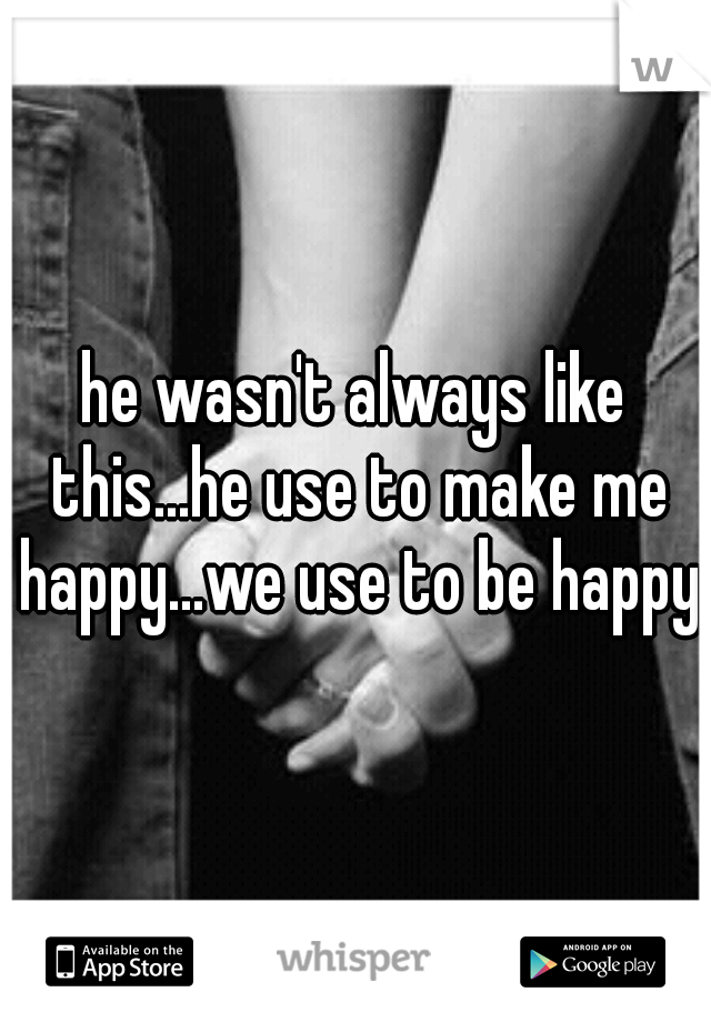 he wasn't always like this...he use to make me happy...we use to be happy