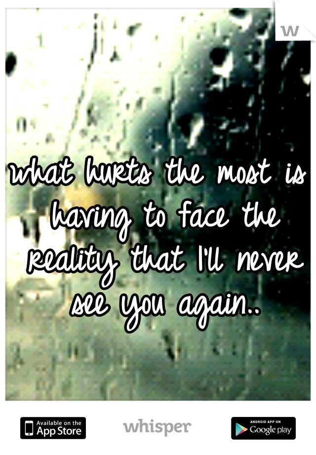 what hurts the most is having to face the reality that I'll never see you again..