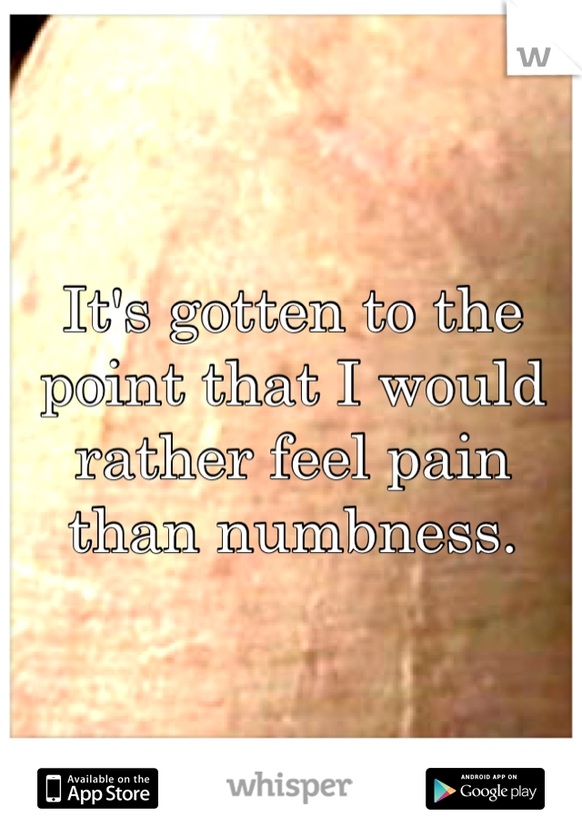 It's gotten to the point that I would rather feel pain than numbness.