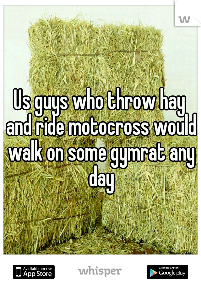 Us guys who throw hay and ride motocross would walk on some gymrat any day