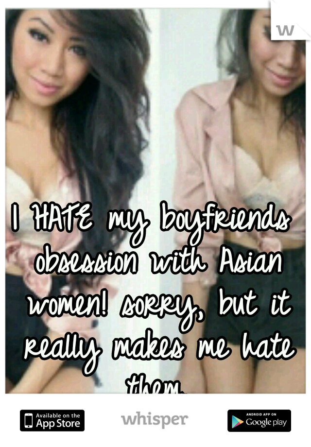 I HATE my boyfriends obsession with Asian women! sorry, but it really makes me hate them.