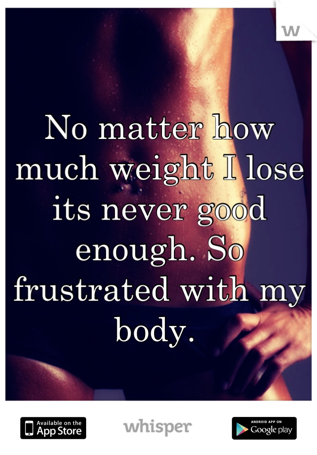 No matter how much weight I lose its never good enough. So frustrated with my body. 