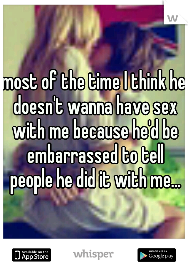 most of the time I think he doesn't wanna have sex with me because he'd be embarrassed to tell people he did it with me...