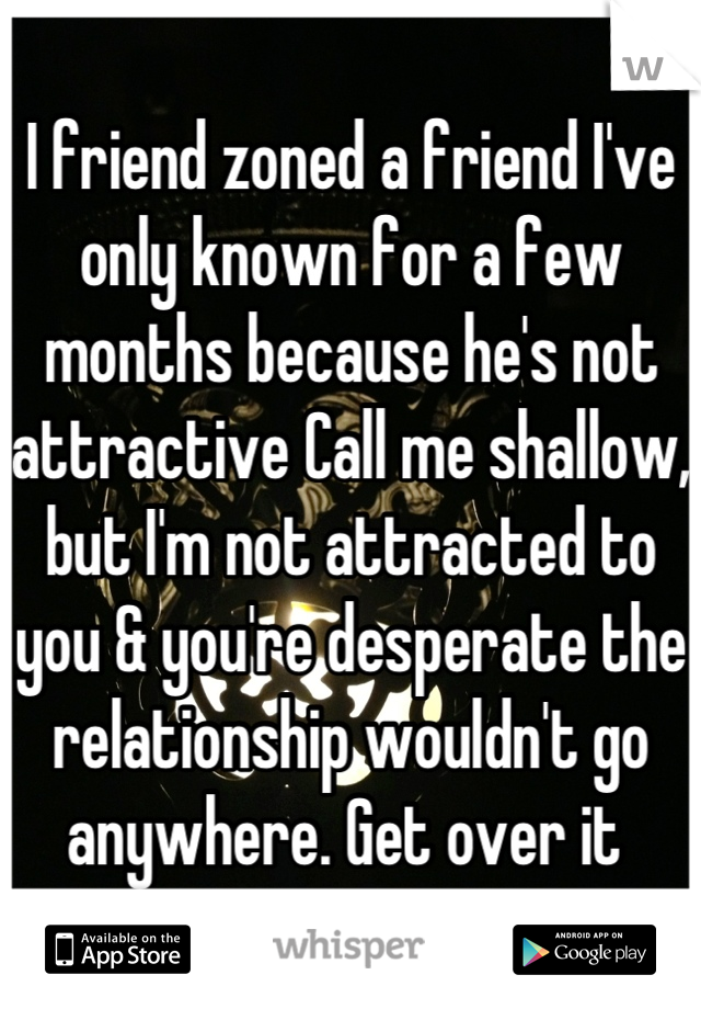 I friend zoned a friend I've only known for a few months because he's not attractive Call me shallow, but I'm not attracted to you & you're desperate the relationship wouldn't go anywhere. Get over it 