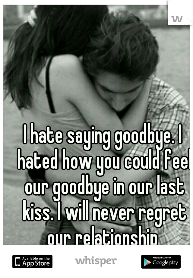 I hate saying goodbye. I hated how you could feel our goodbye in our last kiss. I will never regret our relationship 