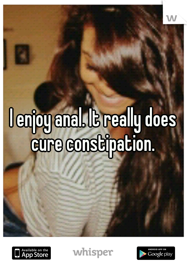 I enjoy anal. It really does cure constipation. 
