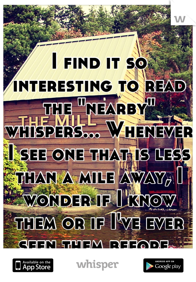 I find it so interesting to read the "nearby" whispers... Whenever I see one that is less than a mile away, I wonder if I know them or if I've ever seen them before. 