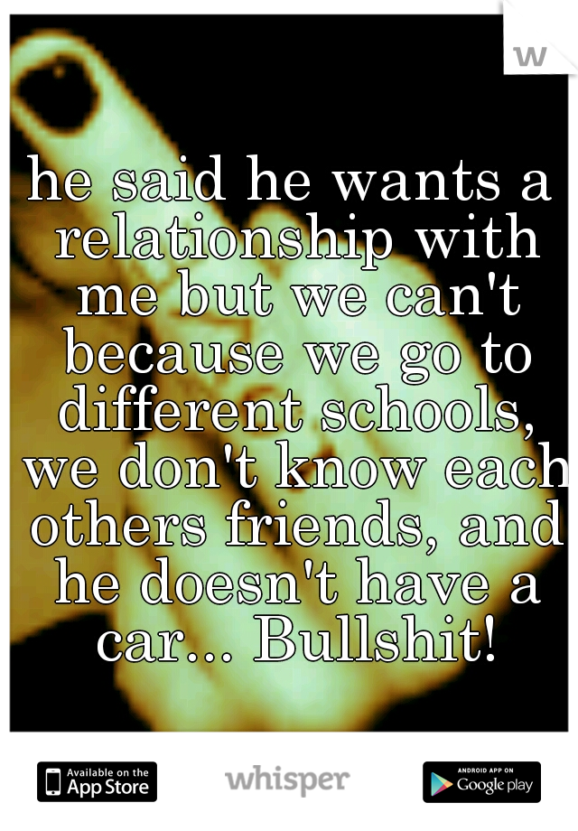 he said he wants a relationship with me but we can't because we go to different schools, we don't know each others friends, and he doesn't have a car... Bullshit!