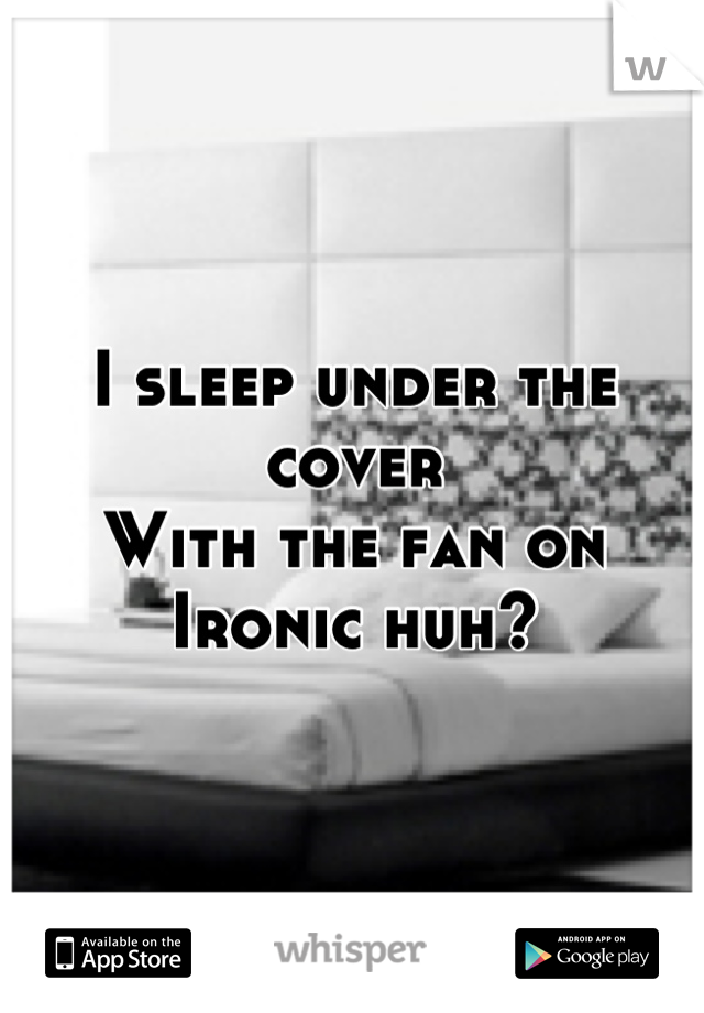 I sleep under the cover 
With the fan on
Ironic huh?