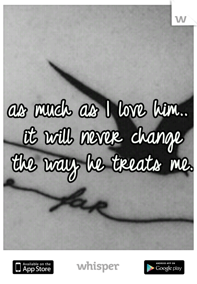 as much as I love him.. it will never change the way he treats me. 
