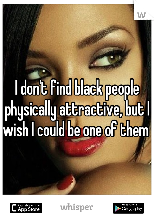 I don't find black people physically attractive, but I wish I could be one of them 
