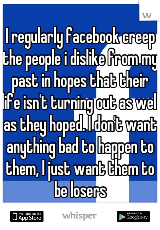 I regularly facebook creep the people i dislike from my past in hopes that their life isn't turning out as well as they hoped. I don't want anything bad to happen to them, I just want them to be losers