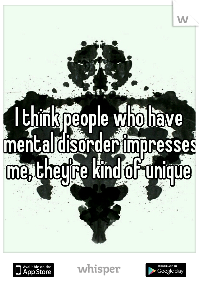 I think people who have mental disorder impresses me, they're kind of unique 