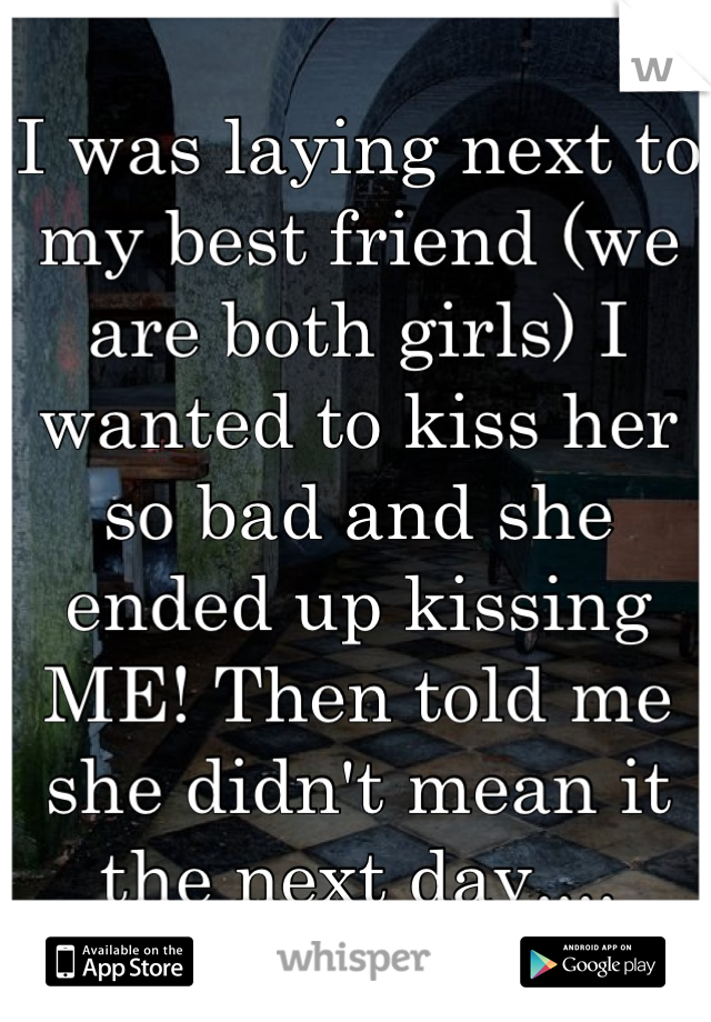 I was laying next to my best friend (we are both girls) I wanted to kiss her so bad and she ended up kissing ME! Then told me she didn't mean it the next day....
