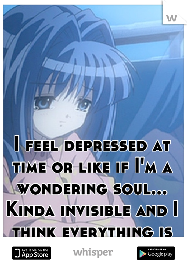 I feel depressed at time or like if I'm a wondering soul... Kinda invisible and I think everything is my fault 