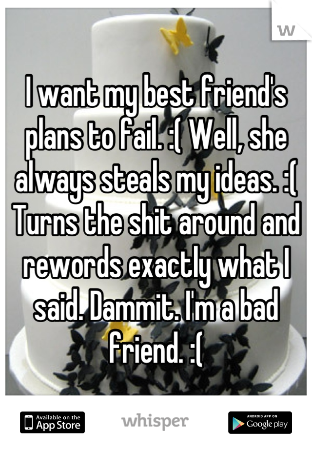 I want my best friend's plans to fail. :( Well, she always steals my ideas. :( Turns the shit around and rewords exactly what I said. Dammit. I'm a bad friend. :(