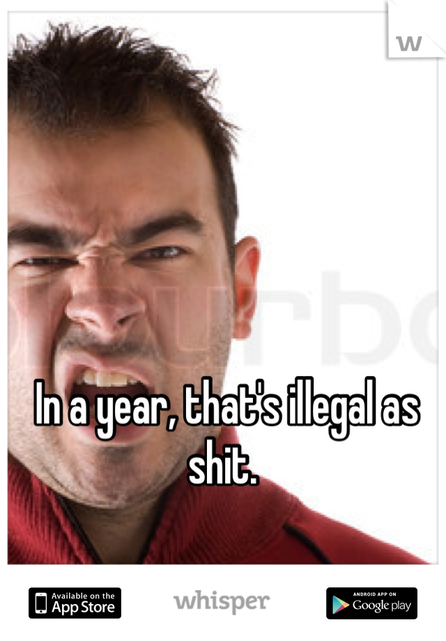 In a year, that's illegal as shit. 