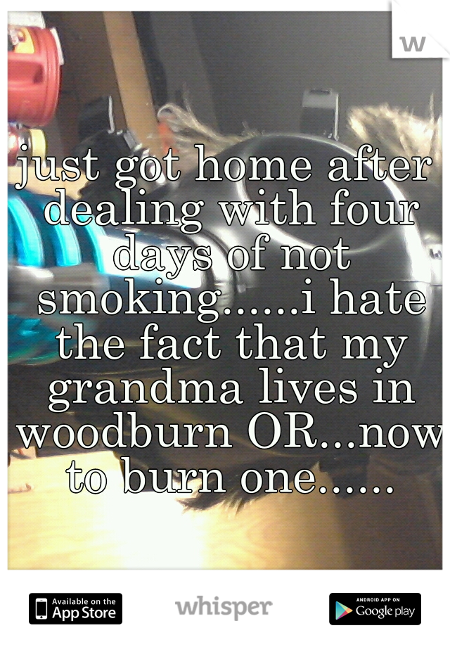 just got home after dealing with four days of not smoking......i hate the fact that my grandma lives in woodburn OR...now to burn one......