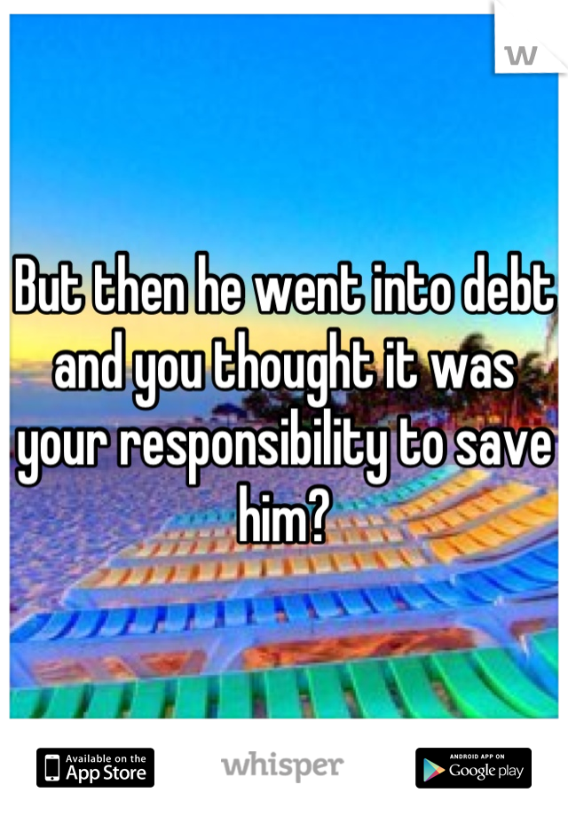 But then he went into debt and you thought it was your responsibility to save him?