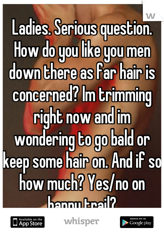 Ladies. Serious question. How do you like you men down there as far hair is concerned? Im trimming right now and im wondering to go bald or keep some hair on. And if so how much? Yes/no on happy trail?