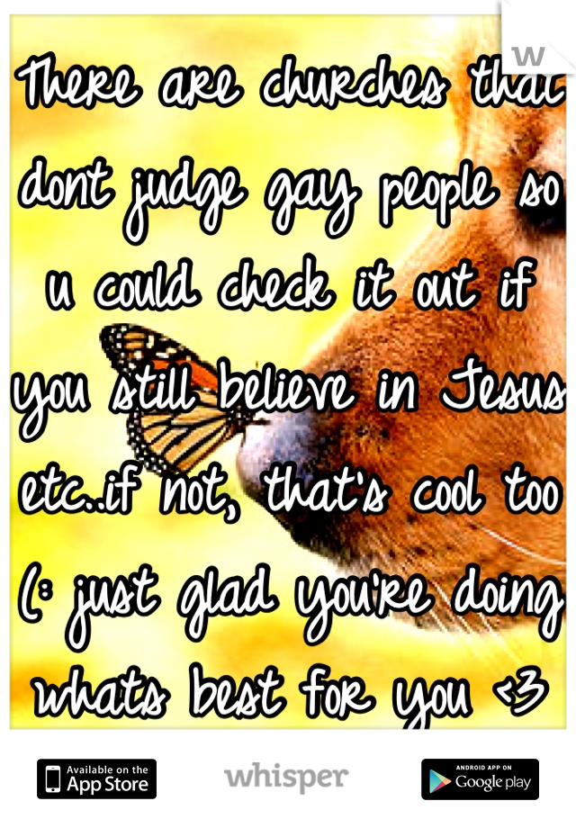 There are churches that dont judge gay people so u could check it out if you still believe in Jesus etc..if not, that's cool too (: just glad you're doing whats best for you <3