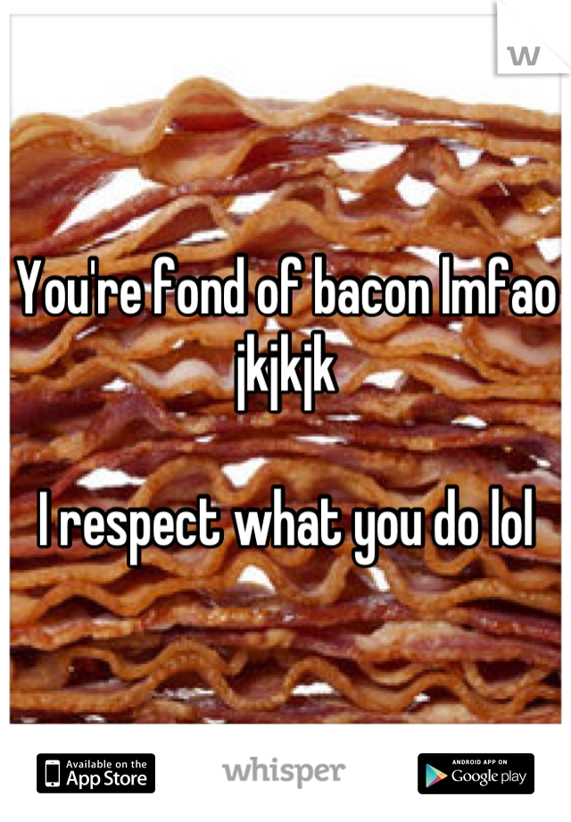 You're fond of bacon lmfao jkjkjk 

I respect what you do lol