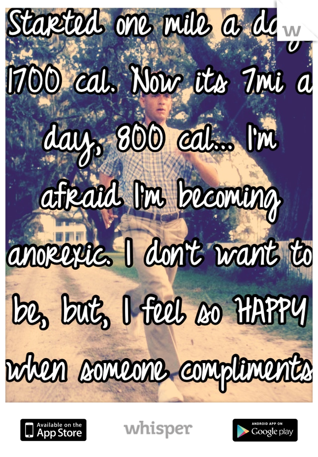 Started one mile a day, 1700 cal. Now its 7mi a day, 800 cal... I'm afraid I'm becoming anorexic. I don't want to be, but, I feel so HAPPY when someone compliments my weight loss...