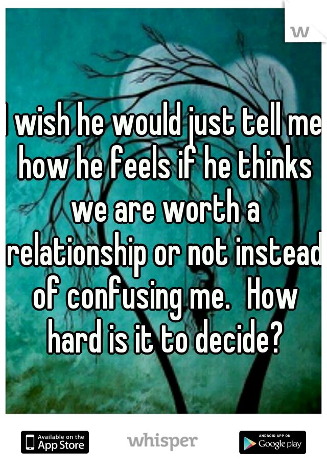 I wish he would just tell me how he feels if he thinks we are worth a relationship or not instead of confusing me.
How hard is it to decide?