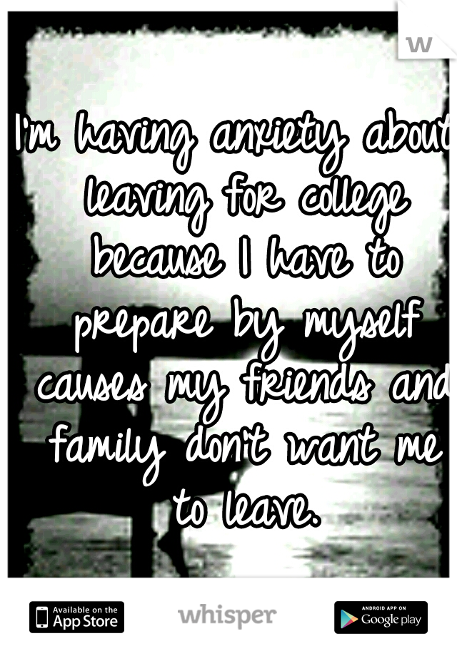 I'm having anxiety about leaving for college because I have to prepare by myself causes my friends and family don't want me to leave.