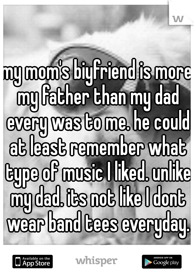 my mom's biyfriend is more my father than my dad every was to me. he could at least remember what type of music I liked. unlike my dad. its not like I dont wear band tees everyday. -_- 