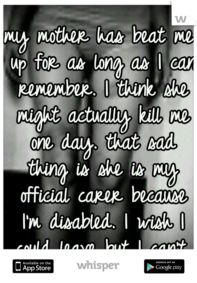 my mother has beat me up for as long as I can remember. I think she might actually kill me one day. that sad thing is she is my official carer because I'm disabled. I wish I could leave but I can't.