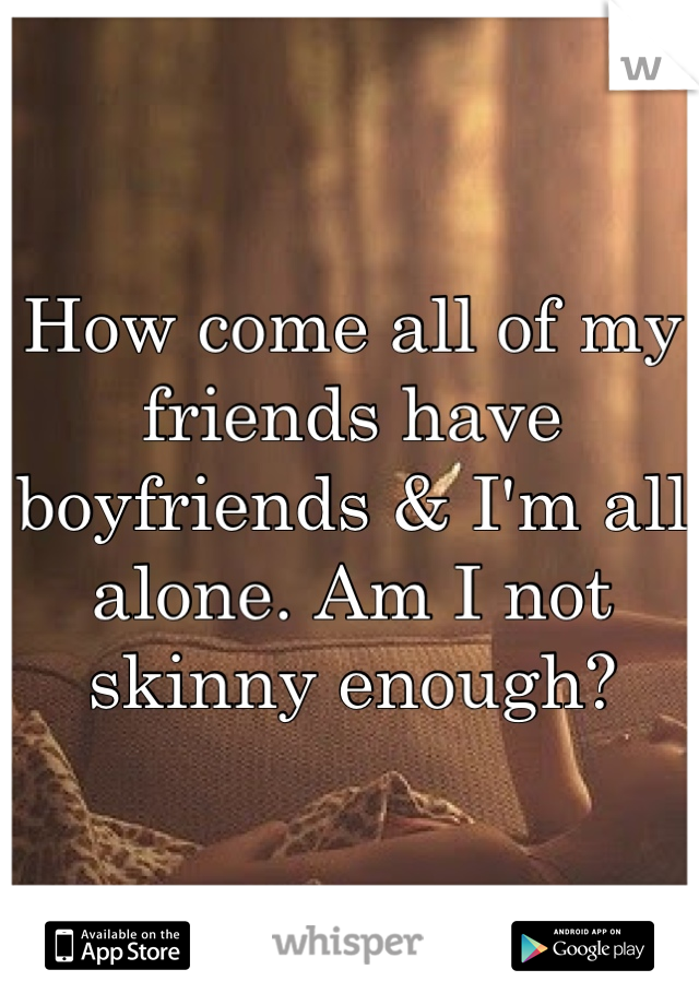 How come all of my friends have boyfriends & I'm all alone. Am I not skinny enough?
