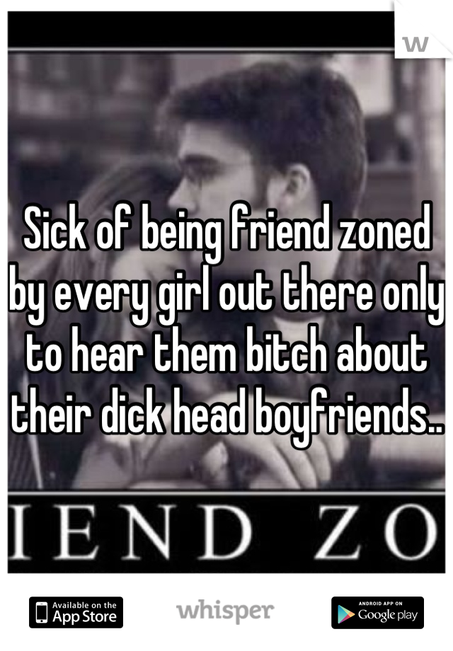 Sick of being friend zoned by every girl out there only to hear them bitch about their dick head boyfriends..
