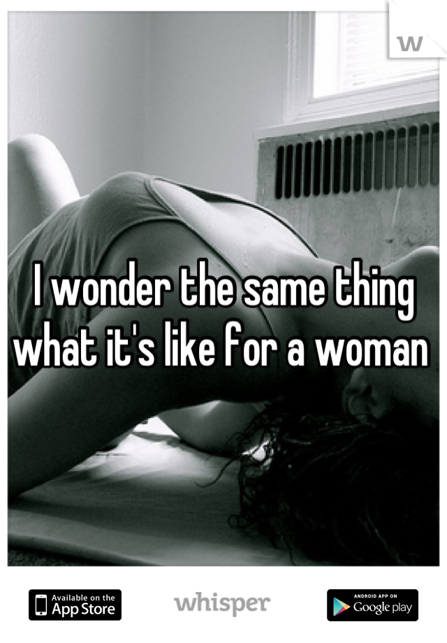 I wonder the same thing what it's like for a woman 