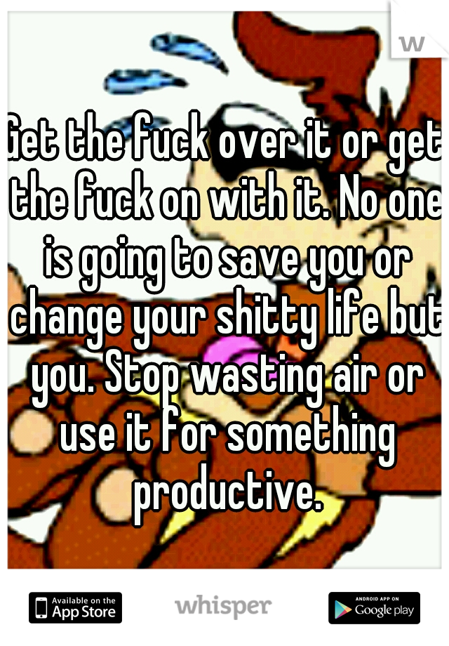 Get the fuck over it or get the fuck on with it. No one is going to save you or change your shitty life but you. Stop wasting air or use it for something productive.