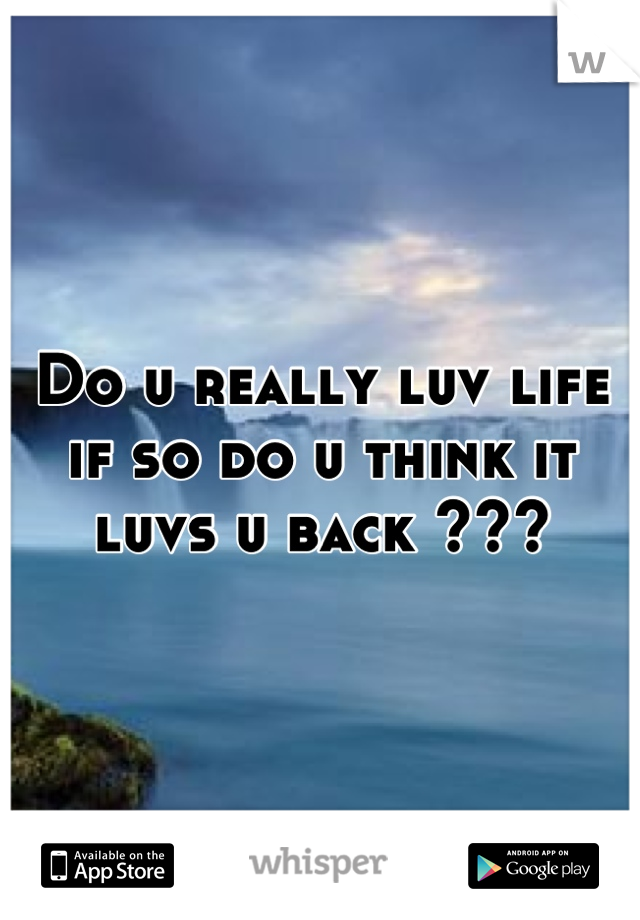 Do u really luv life if so do u think it luvs u back ???