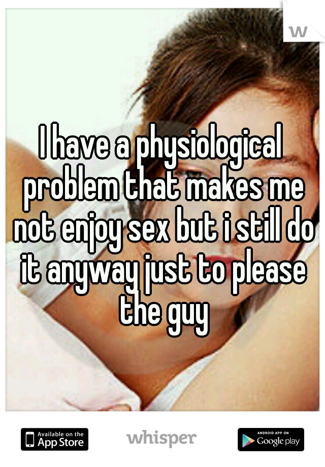 I have a physiological problem that makes me not enjoy sex but i still do it anyway just to please the guy